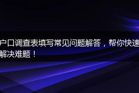 户口调查表填写常见问题解答，帮你快速解决难题！