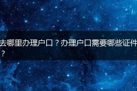 去哪里办理户口？办理户口需要哪些证件？