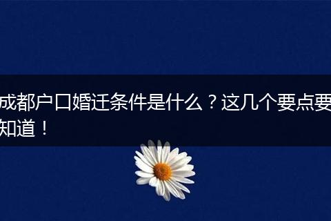 成都户口婚迁条件是什么？这几个要点要知道！