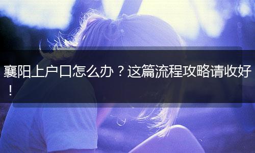 襄阳上户口怎么办？这篇流程攻略请收好！