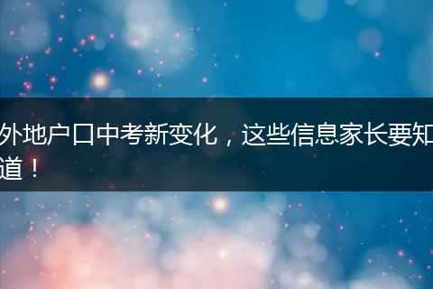 外地户口中考新变化，这些信息家长要知道！