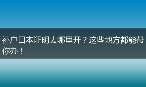 补户口本证明去哪里开？这些地方都能帮你办！