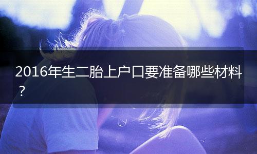2016年生二胎上户口要准备哪些材料？