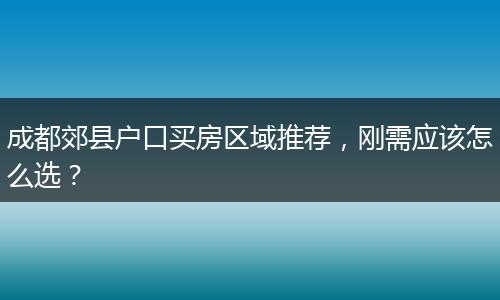 成都郊县户口买房区域推荐，刚需应该怎么选？