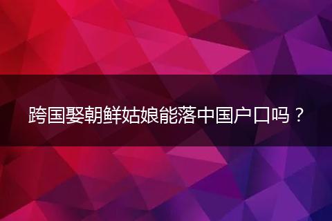 跨国娶朝鲜姑娘能落中国户口吗？