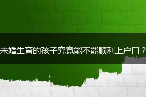 未婚生育的孩子究竟能不能顺利上户口？