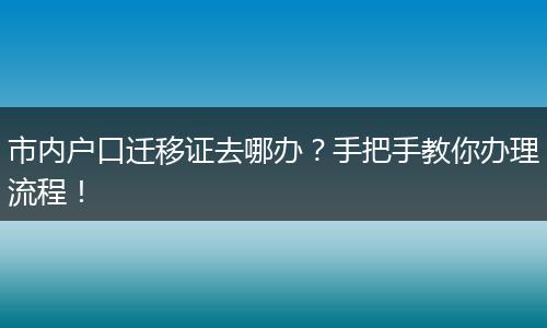 市内户口迁移证去哪办？手把手教你办理流程！