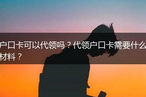 户口卡可以代领吗？代领户口卡需要什么材料？