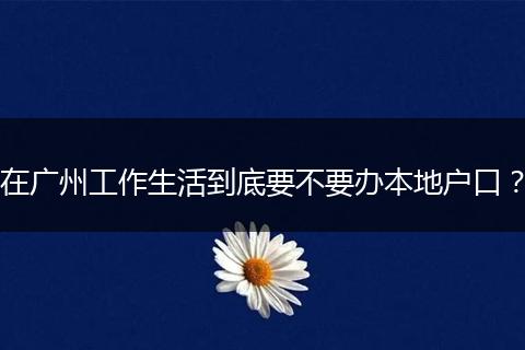 在广州工作生活到底要不要办本地户口？