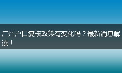广州户口复核政策有变化吗？最新消息解读！