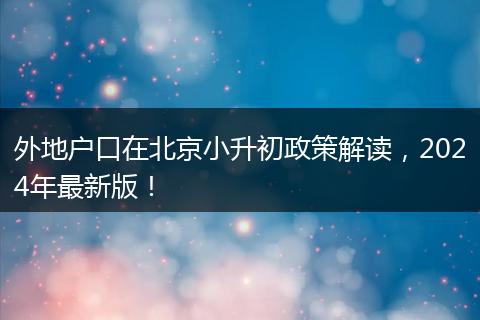 外地户口在北京小升初政策解读，2024年最新版！