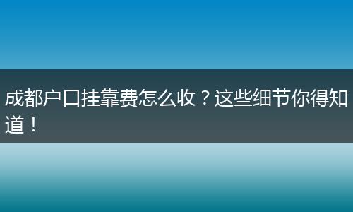 成都户口挂靠费怎么收？这些细节你得知道！