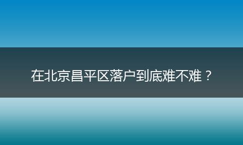 在北京昌平区落户到底难不难？