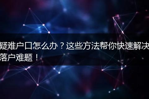 疑难户口怎么办？这些方法帮你快速解决落户难题！