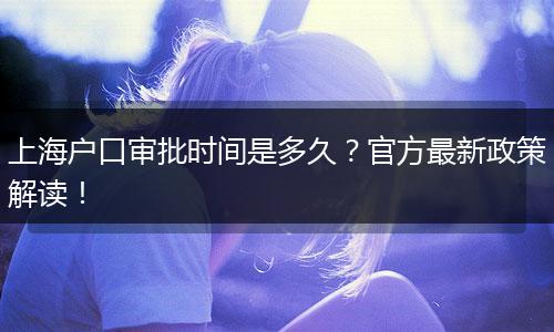 上海户口审批时间是多久？官方最新政策解读！