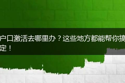 户口激活去哪里办？这些地方都能帮你搞定！