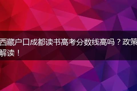 西藏户口成都读书高考分数线高吗？政策解读！