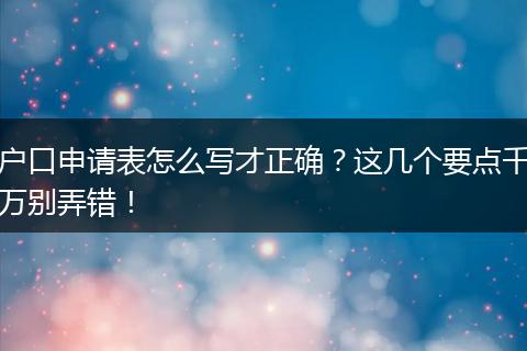 户口申请表怎么写才正确？这几个要点千万别弄错！