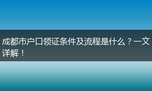 成都市户口领证条件及流程是什么？一文详解！