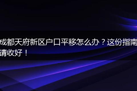 成都天府新区户口平移怎么办？这份指南请收好！