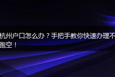 杭州户口怎么办？手把手教你快速办理不跑空！