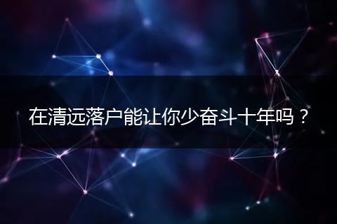 在清远落户能让你少奋斗十年吗？