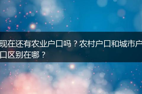 现在还有农业户口吗？农村户口和城市户口区别在哪？