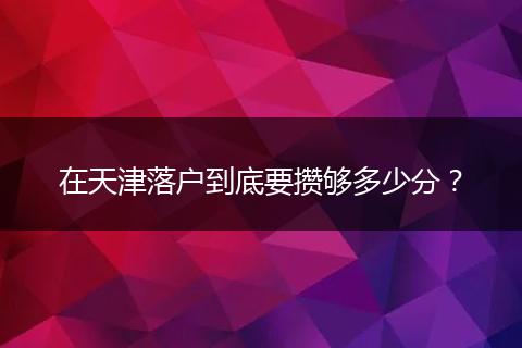 在天津落户到底要攒够多少分?
