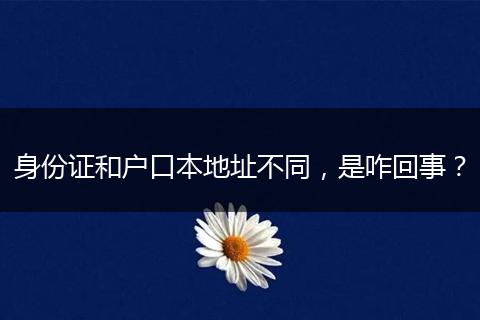 身份证和户口本地址不同，是咋回事？