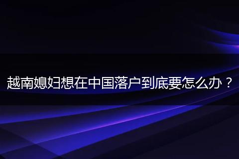 越南媳妇想在中国落户到底要怎么办?