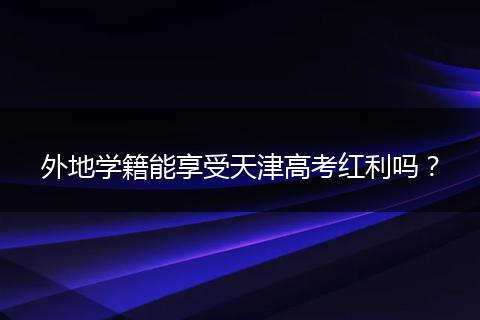 外地学籍能享受天津高考红利吗？