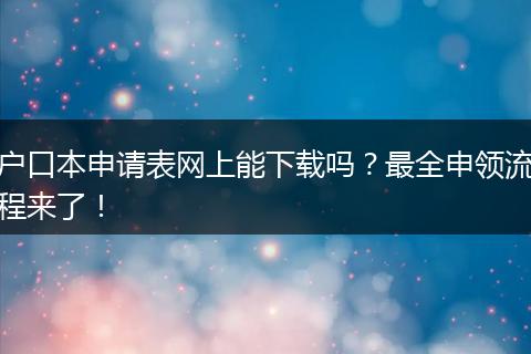 户口本申请表网上能下载吗？最全申领流程来了！