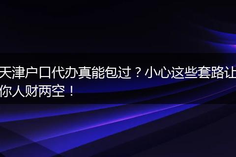 天津户口代办真能包过？小心这些套路让你人财两空！