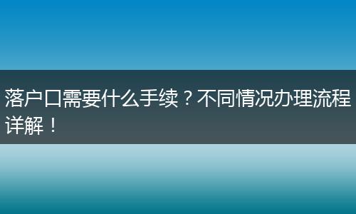 落户口需要什么手续？不同情况办理流程详解！