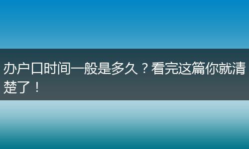 办户口时间一般是多久?看完这篇你就清楚了!
