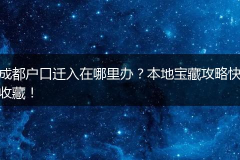 成都户口迁入在哪里办？本地宝藏攻略快收藏！