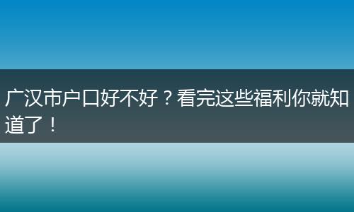 广汉市户口好不好？看完这些福利你就知道了！