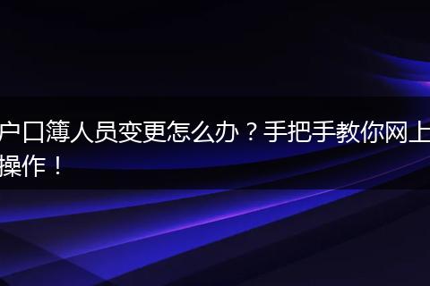户口簿人员变更怎么办?手把手教你网上操作!