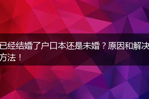 已经结婚了户口本还是未婚?原因和解决方法!
