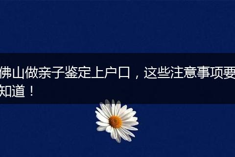 佛山做亲子鉴定上户口,这些注意事项要知道!