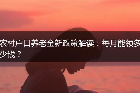 农村户口养老金新政策解读：每月能领多少钱？