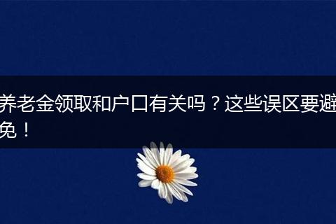 养老金领取和户口有关吗?这些误区要避免!