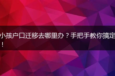 小孩户口迁移去哪里办?手把手教你搞定!