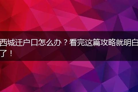 西城迁户口怎么办？看完这篇攻略就明白了！