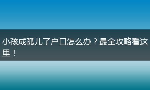 小孩成孤儿了户口怎么办？最全攻略看这里！