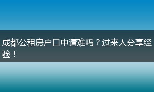 成都公租房户口申请难吗？过来人分享经验！