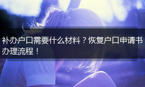 补办户口需要什么材料？恢复户口申请书办理流程！