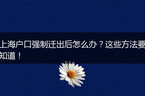 上海户口强制迁出后怎么办?这些方法要知道!