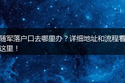 随军落户口去哪里办？详细地址和流程看这里！