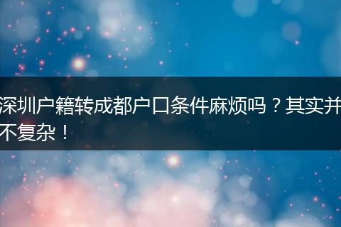 深圳户籍转成都户口条件麻烦吗?其实并不复杂!